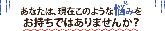 あなたは、現在このような悩みをお持ちではありませんか?