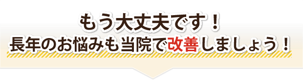 もう大丈夫です!長年のお悩みも当院で改善しましょう!