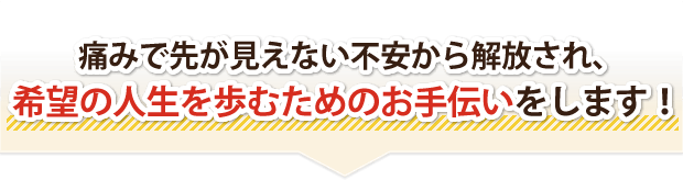 痛みで先が見えない不安から解放され、希望の人生を歩むためのお手伝いをします!